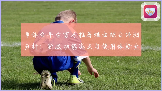 华体会平台官方推荐理由综合评测分析：新版功能亮点与使用体验全面解析