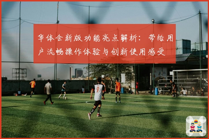 华体会新版功能亮点解析：带给用户流畅操作体验与创新使用感受