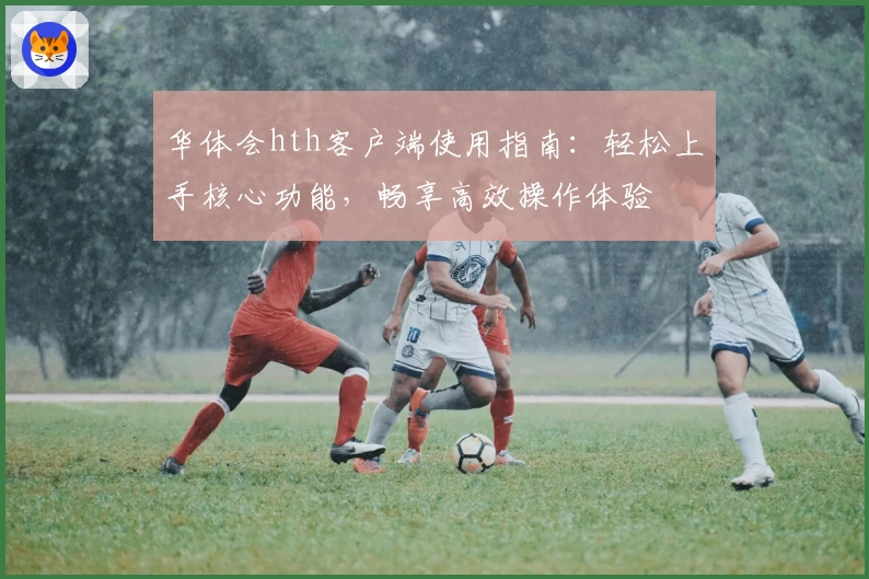 华体会hth客户端使用指南：轻松上手核心功能，畅享高效操作体验