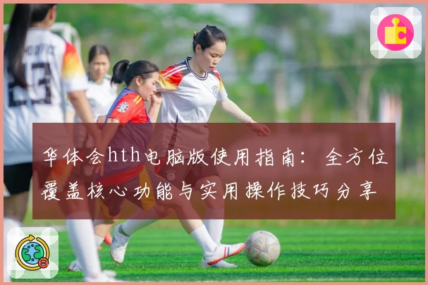 华体会hth电脑版使用指南：全方位覆盖核心功能与实用操作技巧分享